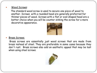      Wood Screws:
     The standard wood screw is used to secure one piece of wood to
     another. Screws with a rounded head are generally preferred for
     thinner pieces of wood. Screws with a flat or oval-shaped head are a
     better choice when you will be counter sinking the screw for a more
     decorative appearance.




 Brass Screws:
     Brass screws are essentially just wood screws that are made from
    brass instead of steel. They are preferable in some cases because they
    don't rust. Brass screws also add an aesthetic appeal that may be lost
    when using steel screws.
 