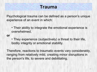 Trauma Psychological trauma can be defined as a person’s unique experience of an event in which: Their ability to integrate the emotional experience is overwhelmed, or They experience (subjectively) a threat to their life, bodily integrity or emotional stability. Therefore, reactions to traumatic events vary considerably, ranging from relatively mild, creating minor disruptions in the person's life, to severe and debilitating.  