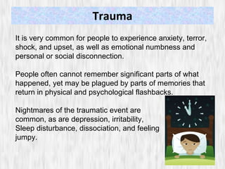 Trauma It is very common for people to experience anxiety, terror, shock, and upset, as well as emotional numbness and personal or social disconnection.  People often cannot remember significant parts of what happened, yet may be plagued by parts of memories that return in physical and psychological flashbacks.  Nightmares of the traumatic event are  common, as are depression, irritability,  Sleep disturbance, dissociation, and feeling jumpy.  