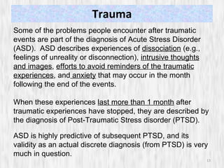 Trauma Some of the problems people encounter after traumatic events are part of the diagnosis of Acute Stress Disorder (ASD).  ASD describes experiences of  dissociation  (e.g., feelings of unreality or disconnection),  intrusive thoughts and images ,  efforts to avoid reminders of the traumatic experiences , and  anxiety  that may occur in the month following the end of the events.  When these experiences  last more than 1 month  after traumatic experiences have stopped, they are described by the diagnosis of Post-Traumatic Stress disorder (PTSD).   ASD is highly predictive of subsequent PTSD, and its validity as an actual discrete diagnosis (from PTSD) is very much in question. 