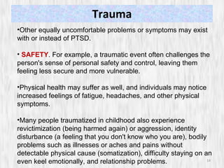 Trauma Other equally uncomfortable problems or symptoms may exist with or instead of PTSD.  SAFETY . For example, a traumatic event often challenges the person's sense of personal safety and control, leaving them feeling less secure and more vulnerable.  Physical health may suffer as well, and individuals may notice increased feelings of fatigue, headaches, and other physical symptoms.  Many people traumatized in childhood also experience revictimization (being harmed again) or aggression, identity disturbance (a feeling that you don't know who you are), bodily problems such as illnesses or aches and pains without detectable physical cause (somatization), difficulty staying on an even keel emotionally, and relationship problems. 