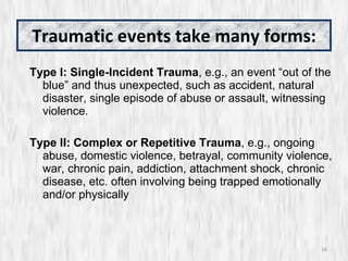Traumatic events take many forms: Type I: Single-Incident Trauma , e.g., an event “out of the blue” and thus unexpected, such as accident, natural disaster, single episode of abuse or assault, witnessing violence. Type II: Complex or Repetitive Trauma , e.g., ongoing abuse, domestic violence, betrayal, community violence, war, chronic pain, addiction, attachment shock, chronic disease, etc. often involving being trapped emotionally and/or physically 