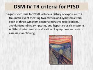 DSM-IV-TR criteria for PTSD Diagnostic criteria for PTSD include a history of exposure to a traumatic event meeting two criteria and symptoms from each of three symptom clusters: intrusive recollections, avoidant/numbing symptoms, and hyper-arousal symptoms. A fifth criterion concerns duration of symptoms and a sixth assesses functioning. 