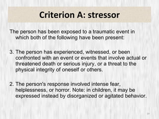 Criterion A: stressor The person has been exposed to a traumatic event in which both of the following have been present: The person has experienced, witnessed, or been confronted with an event or events that involve actual or threatened death or serious injury, or a threat to the physical integrity of oneself or others. 2. The person's response involved intense fear, helplessness, or horror. Note: in children, it may be expressed instead by disorganized or agitated behavior. 