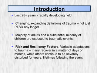 Last 25+ years - rapidly developing field. Changing, expanding definitions of trauma – not just PTSD any longer. Majority of adults and a substantial minority of children are exposed to traumatic events. Risk and Resiliency Factors . Variable adaptations to trauma – many recover in a matter of days or months, while others continue to be severely disturbed for years, lifetimes following the event. Introduction 