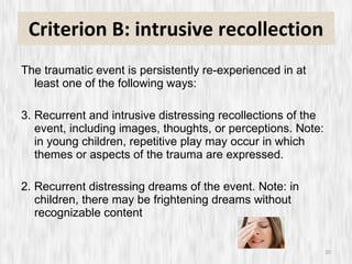 Criterion B: intrusive recollection The traumatic event is persistently re-experienced in at least one of the following ways: Recurrent and intrusive distressing recollections of the event, including images, thoughts, or perceptions. Note: in young children, repetitive play may occur in which themes or aspects of the trauma are expressed. 2. Recurrent distressing dreams of the event. Note: in children, there may be frightening dreams without recognizable content 