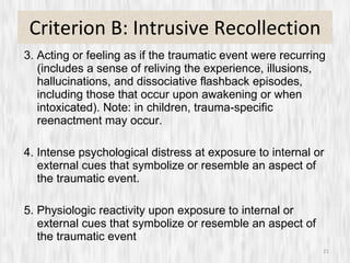 Criterion B: Intrusive Recollection 3. Acting or feeling as if the traumatic event were recurring (includes a sense of reliving the experience, illusions, hallucinations, and dissociative flashback episodes, including those that occur upon awakening or when intoxicated). Note: in children, trauma-specific reenactment may occur. 4. Intense psychological distress at exposure to internal or external cues that symbolize or resemble an aspect of the traumatic event. 5. Physiologic reactivity upon exposure to internal or external cues that symbolize or resemble an aspect of the traumatic event 
