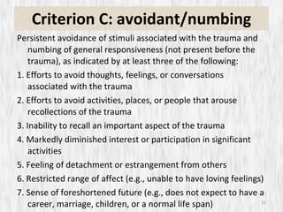 Criterion C: avoidant/numbing Persistent avoidance of stimuli associated with the trauma and numbing of general responsiveness (not present before the trauma), as indicated by at least three of the following: 1. Efforts to avoid thoughts, feelings, or conversations associated with the trauma 2. Efforts to avoid activities, places, or people that arouse recollections of the trauma 3. Inability to recall an important aspect of the trauma 4. Markedly diminished interest or participation in significant activities 5. Feeling of detachment or estrangement from others 6. Restricted range of affect (e.g., unable to have loving feelings) 7. Sense of foreshortened future (e.g., does not expect to have a career, marriage, children, or a normal life span) 