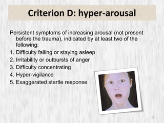 Criterion D: hyper-arousal Persistent symptoms of increasing arousal (not present before the trauma), indicated by at least two of the following: 1. Difficulty falling or staying asleep 2. Irritability or outbursts of anger 3. Difficulty concentrating 4. Hyper-vigilance 5. Exaggerated startle response 