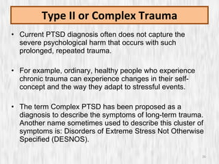 Type II or Complex Trauma Current PTSD diagnosis often does not capture the severe psychological harm that occurs with such prolonged, repeated trauma. For example, ordinary, healthy people who experience chronic trauma can experience changes in their self-concept and the way they adapt to stressful events.  The term Complex PTSD has been proposed as a diagnosis to describe the symptoms of long-term trauma. Another name sometimes used to describe this cluster of symptoms is: Disorders of Extreme Stress Not Otherwise Specified (DESNOS). 