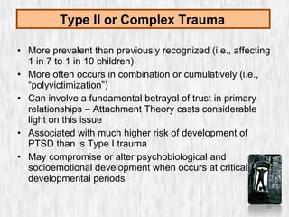 More prevalent than previously recognized (i.e., affecting 1 in 7 to 1 in 10 children) More often occurs in combination or cumulatively (i.e., “polyvictimization”) Can involve a fundamental betrayal of trust in primary relationships – Attachment Theory casts considerable light on this issue Associated with much higher risk of development of PTSD than is Type I trauma May compromise or alter psychobiological and socioemotional development when occurs at critical developmental periods Type II or Complex Trauma   