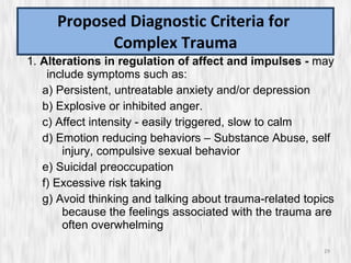 Proposed Diagnostic Criteria for  Complex Trauma 1.  Alterations in regulation of affect and impulses -  may include symptoms such as:  a) Persistent, untreatable anxiety and/or depression  b) Explosive or inhibited anger.  c) Affect intensity - easily triggered, slow to calm d) Emotion reducing behaviors – Substance Abuse, self injury, compulsive sexual behavior e) Suicidal preoccupation f) Excessive risk taking g) Avoid thinking and talking about trauma-related topics because the feelings associated with the trauma are often overwhelming 