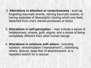 2.  Alterations in attention or consciousness  - such as forgetting traumatic events, reliving traumatic events, or having episodes of dissociation (during which one feels detached from one's mental processes or body) 3.  Alterations in self-perception  – may include a sense of helplessness, shame, guilt, stigma, and a sense of being completely different than other human beings 4.  Alterations in relations with others  - including isolation, revictimization (“reenactment”), victimizing others, distrust, deep fear of abandonment, or a repeated search for a rescuer. 