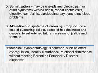 5.  Somatization  – may be unexplained chronic pain or other symptoms with no origin, repeat doctor visits, digestive complaints, cardiopulmonary symptoms, sleep problems 6.  Alterations in systems of meaning  - may include a loss of sustaining beliefs, sense of hopelessness and despair, foreshortened future, no sense of justice and fairness “ Borderline” symptomatology is common, such as affect dysregulation, identity disturbance, relational disturbance without meeting Borderline Personality Disorder diagnoses. 