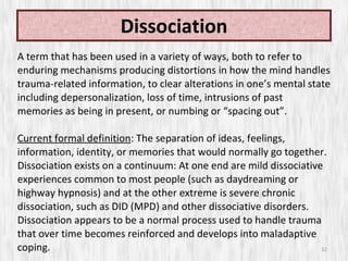 Dissociation A term that has been used in a variety of ways, both to refer to enduring mechanisms producing distortions in how the mind handles trauma-related information, to clear alterations in one’s mental state including depersonalization, loss of time, intrusions of past memories as being in present, or numbing or “spacing out”.  Current formal definition : The separation of ideas, feelings, information, identity, or memories that would normally go together. Dissociation exists on a continuum: At one end are mild dissociative experiences common to most people (such as daydreaming or highway hypnosis) and at the other extreme is severe chronic dissociation, such as DID (MPD) and other dissociative disorders. Dissociation appears to be a normal process used to handle trauma that over time becomes reinforced and develops into maladaptive coping. 