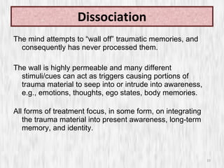 Dissociation The mind attempts to “wall off” traumatic memories, and consequently has never processed them.  The wall is highly permeable and many different stimuli/cues can act as triggers causing portions of trauma material to seep into or intrude into awareness, e.g., emotions, thoughts, ego states, body memories. All forms of treatment focus, in some form, on integrating the trauma material into present awareness, long-term memory, and identity. 
