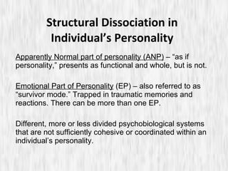 Structural Dissociation in Individual’s Personality Apparently Normal part of personality (ANP)  – “as if personality,” presents as functional and whole, but is not. Emotional Part of Personality  (EP) – also referred to as “survivor mode.” Trapped in traumatic memories and reactions. There can be more than one EP. Different, more or less divided psychobiological systems that are not sufficiently cohesive or coordinated within an individual’s personality. 