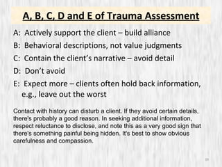 A, B, C, D and E of Trauma Assessment A:  Actively support the client – build alliance B:  Behavioral descriptions, not value judgments C:  Contain the client’s narrative – avoid detail D:  Don’t avoid  E:  Expect more – clients often hold back information, e.g., leave out the worst Contact with history can disturb a client. If they avoid certain details, there's probably a good reason. In seeking additional information, respect reluctance to disclose, and note this as a very good sign that there's something painful being hidden. It's best to show obvious carefulness and compassion.  