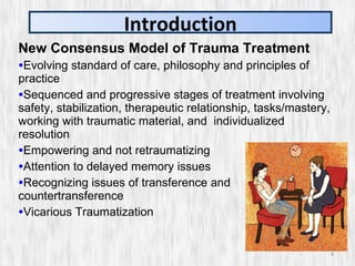New Consensus Model of Trauma Treatment Evolving standard of care, philosophy and principles of practice Sequenced and progressive stages of treatment involving safety, stabilization, therapeutic relationship, tasks/mastery, working with traumatic material, and  individualized resolution Empowering and not retraumatizing Attention to delayed memory issues Recognizing issues of transference and countertransference Vicarious Traumatization Introduction 
