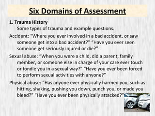 1. Trauma History  Some types of trauma and example questions. Accident: “Where you ever involved in a bad accident, or saw someone get into a bad accident?” “Have you ever seen someone get seriously injured or die?” Sexual abuse: “When you were a child, did a parent, family member, or someone else in charge of your care ever touch or fondle you in a sexual way?” “Have you ever been forced to perform sexual activities with anyone?”  Physical abuse: “Has anyone ever physically harmed you, such as hitting, shaking, pushing you down, punch you, or made you bleed?” “Have you ever been physically attacked?” Six Domains of Assessment 