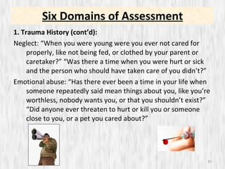 Six Domains of Assessment 1. Trauma History (cont’d): Neglect: “When you were young were you ever not cared for properly, like not being fed, or clothed by your parent or caretaker?” “Was there a time when you were hurt or sick and the person who should have taken care of you didn’t?” Emotional abuse: “Has there ever been a time in your life when someone repeatedly said mean things about you, like you’re worthless, nobody wants you, or that you shouldn’t exist?” “Did anyone ever threaten to hurt or kill you or someone close to you, or a pet you cared about?” 