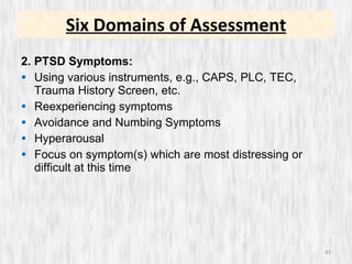 2. PTSD Symptoms: Using various instruments, e.g., CAPS, PLC, TEC, Trauma History Screen, etc. Reexperiencing symptoms Avoidance and Numbing Symptoms Hyperarousal Focus on symptom(s) which are most distressing or difficult at this time Six Domains of Assessment 