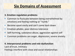 3. Emotion regulation problems Common to fluctuate between being overwhelmed by emotions and feeling nothing or “numb.” Become upset easily and can’t come back down Emotion-phobic, poor distress tolerance Self-harming, substance abuse, aggression against self Common problems are anger, depression, severe anxiety 4. Interpersonal problems and role dysfunction Lack of trust, intimacy Feelings interfere with close and social relationships  Six Domains of Assessment 