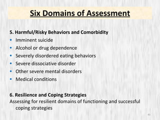 5. Harmful/Risky Behaviors and Comorbidity Imminent suicide Alcohol or drug dependence Severely disordered eating behaviors Severe dissociative disorder Other severe mental disorders Medical conditions 6. Resilience and Coping Strategies Assessing for resilient domains of functioning and successful coping strategies Six Domains of Assessment 