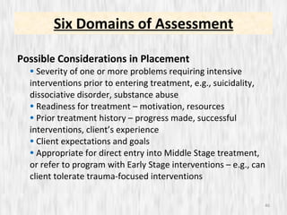 Possible Considerations in Placement Severity of one or more problems requiring intensive interventions prior to entering treatment, e.g., suicidality, dissociative disorder, substance abuse Readiness for treatment – motivation, resources Prior treatment history – progress made, successful interventions, client’s experience Client expectations and goals Appropriate for direct entry into Middle Stage treatment, or refer to program with Early Stage interventions – e.g., can client tolerate trauma-focused interventions Six Domains of Assessment 