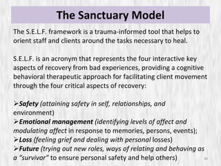The Sanctuary Model The S.E.L.F. framework is a trauma-informed tool that helps to orient staff and clients around the tasks necessary to heal.  S.E.L.F. is an acronym that represents the four interactive key aspects of recovery from bad experiences, providing a cognitive behavioral therapeutic approach for facilitating client movement through the four critical aspects of recovery: Safety  (attaining safety in self, relationships, and  environment) Emotional management  (identifying levels of affect and modulating affect  in response to memories, persons, events); Loss  (feeling grief and dealing with personal  losses) Future  (trying out new roles, ways of relating and behaving as a “survivor”  to ensure personal safety and help others) 