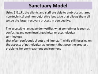 Sanctuary Model Using S.E.L.F., the clients and staff are able to embrace a shared, non-technical and non-pejorative language that allows them all to see the larger recovery process in perspective.  The accessible language demystifies what sometimes is seen as confusing and even insulting clinical or psychological terminology that often confounds clients and line-staff, while still focusing on the aspects of pathological adjustment that pose the greatest problems for any treatment environment 