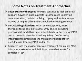 Some Notes on Treatment Approaches Couple/Family therapies  for PTSD continue to lack empirical support; however, data suggests in some cases improving communication, problem solving, coping and mutual support may be of help to all members involved including survivor. Co-Occurring Disorders : With some exceptions, most therapies focus only on trauma. Only one co-occurring psychosocial model has been established as effective for PTSD and a comorbid disorder - Seeking Safety. Co-Occurring Integrated treatment has the most general support for usefulness in treating PTSD and SUDs.  Research into the most efficacious treatment for simple PTSD is far more extensive and definitive than what works for complex PTSD.  