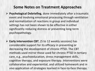 Some Notes on Treatment Approaches Psychological Debriefing , done immediately after a traumatic event and involving emotional processing through ventilation and normalization of reactions in group and individual settings has not been shown to be effective in either significantly reducing distress or preventing long-term psychopathology. Early Intervention CBT , (5 to 12 weekly sessions) has considerable support for its efficacy in preventing or decreasing the development of chronic PTSD. The CBT methods used mirror those used for chronic PTSD in tertiary care, e.g., psychoeducation, stress management skills, cognitive therapy, and exposure therapy. Interventions were collaborative and experiential, and utilized homework and  in vivo  application of strategies learned in face-to-face therapy. 