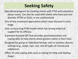 Seeking Safety Specialized program for treating clients with PTSD and substance abuse issues. Can also be used with clients who have just one disorder (PTSD or SUD), or are subthreshold One of few treatment approaches which stays focused in early stage  Only co-occurring PTSD model which has strong empirical support for its efficacy. A present-focused CBT that provides psychoeducation and coping skills to help clients attain greater safety in their lives. Designed for group or individual format; men or women; diverse settings (e.g., outpt, inpt, res); and all types of trauma and substances Offers 25 safe coping skills such as Asking for Help and Healing Anger. 