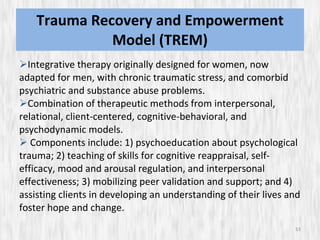 Trauma Recovery and Empowerment Model (TREM) Integrative therapy originally designed for women, now adapted for men, with chronic traumatic stress, and comorbid psychiatric and substance abuse problems.  Combination of therapeutic methods from interpersonal, relational, client-centered, cognitive-behavioral, and psychodynamic models. Components include: 1) psychoeducation about psychological trauma; 2) teaching of skills for cognitive reappraisal, self-efficacy, mood and arousal regulation, and interpersonal effectiveness; 3) mobilizing peer validation and support; and 4) assisting clients in developing an understanding of their lives and foster hope and change.  