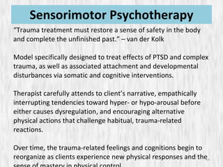 Sensorimotor Psychotherapy “ Trauma treatment must restore a sense of safety in the body and complete the unfinished past.” – van der Kolk Model specifically designed to treat effects of PTSD and complex trauma, as well as associated attachment and developmental disturbances via somatic and cognitive interventions. Therapist carefully attends to client’s narrative, empathically interrupting tendencies toward hyper- or hypo-arousal before either causes dysregulation, and encouraging alternative physical actions that challenge habitual, trauma-related reactions. Over time, the trauma-related feelings and cognitions begin to reorganize as clients experience new physical responses and the sense of mastery in physical control. 