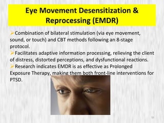 Eye Movement Desensitization & Reprocessing (EMDR) Combination of bilateral stimulation (via eye movement, sound, or touch) and CBT methods following an 8-stage protocol. Facilitates adaptive information processing, relieving the client of distress, distorted perceptions, and dysfunctional reactions. Research indicates EMDR is as effective as Prolonged Exposure Therapy, making them both front-line interventions for PTSD. 