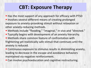 CBT: Exposure Therapy Has the most support of any approach for efficacy with PTSD Involves several different means of creating prolonged exposure to anxiety-provoking stimuli without relaxation or other anxiety-reducing methods. Methods include “flooding,” “imaginal,” in vivo and “directed.” Typically begins with development of an anxiety hierarchy. Methods share common feature of confrontation with frightening yet realistically safe stimuli that continues until the anxiety is reduced. Continuous exposure to stimulus results in diminishing anxiety, leading to decrease in the escape and avoidance behaviors maintained via negative reinforcement. Can involve psychoeducation and cognitive restructuring. 
