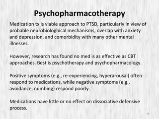 Psychopharmacotherapy Medication tx is viable approach to PTSD, particularly in view of probable neurobiologhical mechanisms, overlap with anxiety and depression, and comorbidity with many other mental illnesses.  However, research has found no med is as effective as CBT approaches. Best is psychotherapy and psychopharmacology. Positive symptoms (e.g., re-experiencing, hyperarousal) often respond to medications, while negative symptoms (e.g., avoidance, numbing) respond poorly. Medications have little or no effect on dissociative defensive process. 