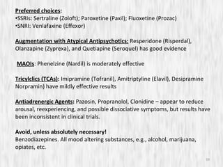 Preferred choices : SSRIs: Sertraline (Zoloft); Paroxetine (Paxil); Fluoxetine (Prozac) SNRI: Venlafaxine (Effexor) Augmentation with Atypical Antipsychotics:   Resperidone (Risperdal), Olanzapine (Zyprexa), and Quetiapine (Seroquel) has good evidence MAOIs : Phenelzine (Nardil) is moderately effective Tricylclics (TCAs) :  Imipramine (Tofranil), Amitriptyline (Elavil), Desipramine Norpramin) have mildly effective results Antiadrenergic Agents :  Pazosin, Propranolol, Clonidine – appear to reduce arousal, reexperiencing, and possible dissociative symptoms, but results have been inconsistent in clinical trials. Avoid, unless absolutely necessary! Benzodiazepines. All mood altering substances, e.g., alcohol, marijuana, opiates, etc. 