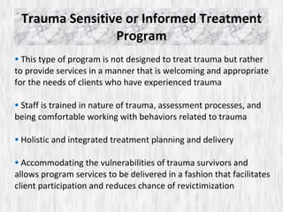 Trauma Sensitive or Informed Treatment Program This type of program is not designed to treat trauma but rather to provide services in a manner that is welcoming and appropriate for the needs of clients who have experienced trauma Staff is trained in nature of trauma, assessment processes, and being comfortable working with behaviors related to trauma Holistic and integrated treatment planning and delivery Accommodating the vulnerabilities of trauma survivors and allows program services to be delivered in a fashion that facilitates client participation and reduces chance of revictimization 