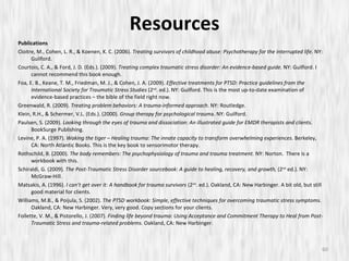 Resources Publications Cloitre, M., Cohen, L. R., & Koenen, K. C. (2006).  Treating survivors of childhood abuse: Psychotherapy for the interrupted life . NY: Guilford. Courtois, C. A., & Ford, J. D. (Eds.). (2009).  Treating complex traumatic stress disorder: An evidence-based guide.  NY: Guilford. I cannot recommend this book enough.  Foa, E. B., Keane, T. M., Friedman, M. J., & Cohen, J. A. (2009).  Effective treatments for PTSD: Practice guidelines from the International Society for Traumatic Stress Studies  (2 nd . ed.). NY: Guilford. This is the most up-to-date examination of evidence-based practices – the bible of the field right now. Greenwald, R. (2009).  Treating problem behaviors: A trauma-informed approach.  NY: Routledge. Klein, R.H., & Schermer, V.L. (Eds.). (2000).  Group therapy for psychological traum a. NY: Guilford. Paulsen, S. (2009).  Looking through the eyes of trauma and dissociation: An illustrated guide for EMDR therapists and clients.  BookSurge Publishing. Levine, P. A. (1997).  Waking the tiger – Healing trauma: The innate capacity to transform overwhelming experiences . Berkeley, CA: North Atlantic Books. This is the key book to sensorimotor therapy. Rothschild, B. (2000).  The body remembers: The psychophysiology of trauma and trauma treatment.  NY: Norton.  There is a workbook with this. Schiraldi, G. (2009).  The Post-Traumatic Stress Disorder sourcebook: A guide to healing, recovery, and growth,  (2 nd  ed.). NY: McGraw-Hill. Matsakis, A. (1996).  I can’t get over it: A handbook for trauma survivors  (2 nd . ed.). Oakland, CA: New Harbinger. A bit old, but still good material for clients. Williams, M.B., & Poijula, S. (2002).  The PTSD workbook: Simple, effective techniques for overcoming traumatic stress symptoms.  Oakland, CA: New Harbinger. Very, very good. Copy sections for your clients. Follette, V. M., & Pistorello, J. (2007).  Finding life beyond trauma: Using Acceptance and Commitment Therapy to Heal from Post-Traumatic Stress and trauma-related problems.  Oakland, CA: New Harbinger. 