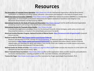 The Association of Traumatic Stress Specialists :  http://www.atss.info/ An international organization offering three distinct certifications to individuals providing support, education, intervention and treatment in the field of traumatic stress EMDR International Association (EMDRIA ):   http://www.emdria.org/ EMDR International Association (EMDRIA) is a membership organization of mental health professionals dedicated to the highest standards of excellence and integrity in Eye Movement Desensitization and Reprocessing (EMDR). International Society for the Study of Trauma and Dissociation   http://www.issd.org/ A not-for-profit professional organization promoting research and training in the identification of dissociative states International Society for Traumatic Stress Studies :   http://www.istss.org/ A membership organization providing a forum for the sharing of research, clinical strategies, public policy concerns and theoretical formulations on trauma in the United States and around the world. Mood and Anxiety Disorders Program, National Ins t itute of Mental Health :  http://intramural.nimh.nih.gov/mood/ A nonprofit clinical trial site  National Center for PTSD:  http://www.ncptsd.va.gov/ncmain/index.jsp Research and education on PTSD; includes the  PILOTS Database,  an electronic index to PTSD literature. Assessment Instruments at   http://www.ncptsd.org/treatment/assessment/  has detailed information about a variety of trauma-related scales and interviews for adults and children, from the NC-PTSD's site. Enables you to order various instruments including the Clinician-Administered PTSD Scale (CAPS). National Center for Victims of Crime:   http://www.ncvc.org/ncvc/Main.aspx Provides services and resources to crime victims and advocates for laws that secure victims' rights. Sidran Traumatic Stress Foundation:   http://www.sidran.org/ Non-profit organization which provides resources and publications on trauma and dissociation, including pamphlets on DID, traumatic memories, and a DID glossary.  Trauma Info Pages:   http://www.trauma-pages.com/ Site maintained by Oregon psychologist David Baldwin, Ph.D.  Resources 