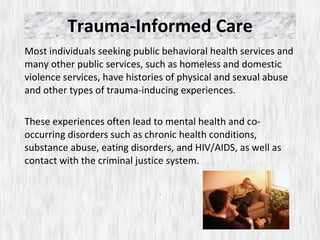 Trauma-Informed Care Most individuals seeking public behavioral health services and many other public services, such as homeless and domestic violence services, have histories of physical and sexual abuse and other types of trauma-inducing experiences.  These experiences often lead to mental health and co-occurring disorders such as chronic health conditions, substance abuse, eating disorders, and HIV/AIDS, as well as contact with the criminal justice system. .  