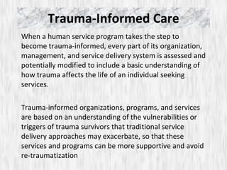 Trauma-Informed Care When a human service program takes the step to become trauma-informed, every part of its organization, management, and service delivery system is assessed and potentially modified to include a basic understanding of how trauma affects the life of an individual seeking services.  Trauma-informed organizations, programs, and services are based on an understanding of the vulnerabilities or triggers of trauma survivors that traditional service delivery approaches may exacerbate, so that these services and programs can be more supportive and avoid re-traumatization 