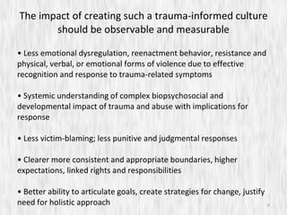 The impact of creating such a trauma-informed culture should be observable and measurable •  Less emotional dysregulation, reenactment behavior, resistance and physical, verbal, or emotional forms of violence due to effective recognition and response to trauma-related symptoms •  Systemic understanding of complex biopsychosocial and developmental impact of trauma and abuse with implications for response •  Less victim-blaming; less punitive and judgmental responses •  Clearer more consistent and appropriate boundaries, higher expectations, linked rights and responsibilities •  Better ability to articulate goals, create strategies for change, justify need for holistic approach 