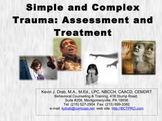 Simple and Complex Trauma: Assessment and Treatment Kevin J. Drab, M.A., M.Ed., LPC, NBCCH, CAACD, CEMDRT Behavioral Counseling & Training, 418 Stump Road,  Suite #208, Montgomeryville, PA 18936 Tel: (215) 527-2904  Fax: (215) 699-3382 e-mail:  [email_address]   web site:  http://BCTPRO.com 