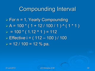 Compounding Interval
 For n = 1, Yearly Compounding
 A = 100 * ( 1 + 12 / 100 / 1 ) ^ ( 1 * 1 )
 = 100 * ( 1.12 ^ 1 ) = 112
 Effective i = ( 112 – 100 ) / 100
 = 12 / 100 = 12 % pa.
31-Jul-2013 30(C) Himansu S M
 