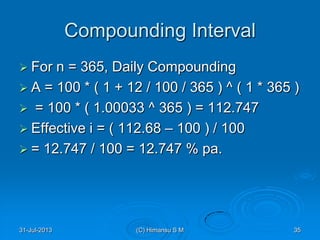 Compounding Interval
 For n = 365, Daily Compounding
 A = 100 * ( 1 + 12 / 100 / 365 ) ^ ( 1 * 365 )
 = 100 * ( 1.00033 ^ 365 ) = 112.747
 Effective i = ( 112.68 – 100 ) / 100
 = 12.747 / 100 = 12.747 % pa.
31-Jul-2013 35(C) Himansu S M
 