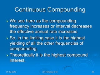 Continuous Compounding
 We see here as the compounding
frequency increases or interval decreases
the effective annual rate increases
 So, in the limiting case it is the highest
yielding of all the other frequencies of
compounding.
 Theoretically it is the highest compound
interest.
31-Jul-2013 39(C) Himansu S M
 
